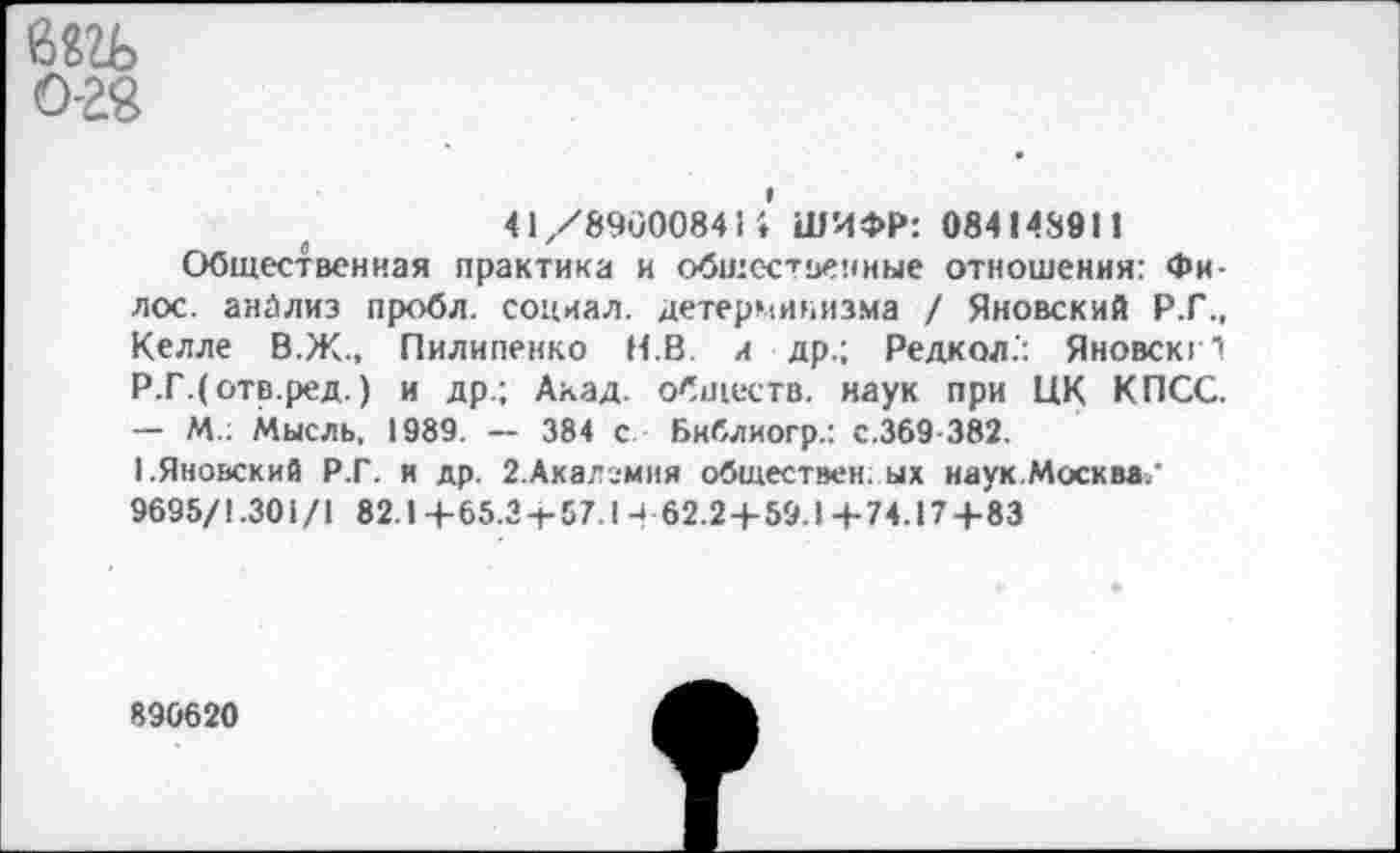 ﻿Ы1Ь
0-28
<1/89000841! ШИФР: 084148911
Общественная практика и общественные отношения: Фи-лос. анализ пробл. социал, детерминизма / Яновский Р.Г., Келле В.Ж., Пилипенко Н.В и др.; Редкол.: Яновскг! Р.Г.(отв.ред.) и др; Акад, обществ, наук при ЦК КПСС. — М.: Мысль, 1989. — 384 с Библиогр.: с.369 382.
I.Яновский Р.Г. и др. 2.Акалгмня обществен ых наук.Москва/ 9695/1.301/1 82.1 +65.3 + 57.1 - 62.2 + 59.1 + 74.17+83
890620